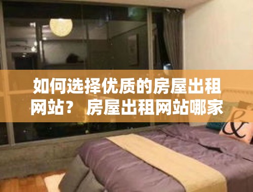 如何选择优质的房屋出租网站？ 房屋出租网站哪家好点呢知乎