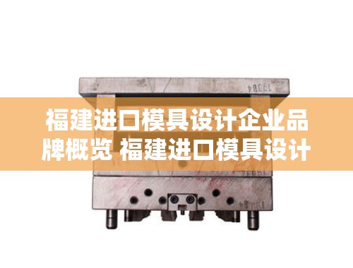 福建进口模具设计企业品牌概览 福建进口模具设计企业有哪些品牌名称