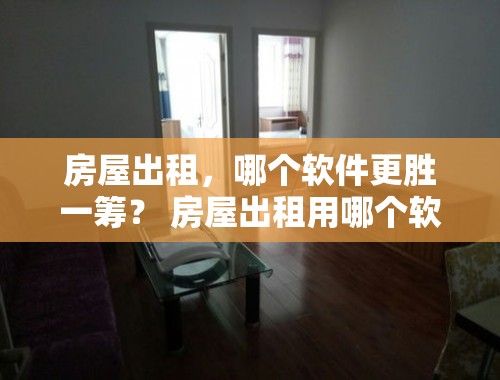 房屋出租，哪个软件更胜一筹？ 房屋出租用哪个软件好一点呢