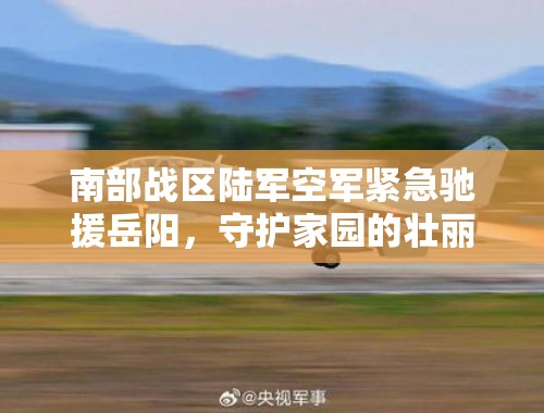 南部战区陆军空军紧急驰援岳阳，守护家园的壮丽篇章