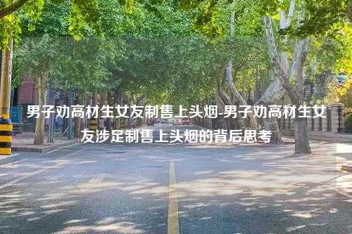 男子劝高材生女友制售上头烟-男子劝高材生女友涉足制售上头烟的背后思考