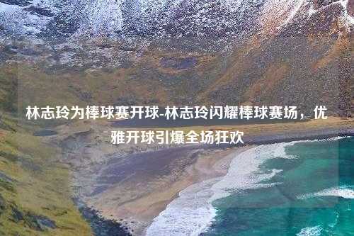 林志玲为棒球赛开球-林志玲闪耀棒球赛场，优雅开球引爆全场狂欢