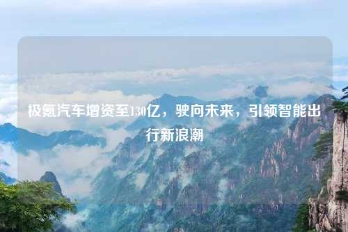 极氪汽车增资至130亿，驶向未来，引领智能出行新浪潮